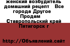 женский возбудитель домашний рецепт - Все города Другое » Продам   . Ставропольский край,Пятигорск г.